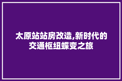 太原站站房改造,新时代的交通枢纽蝶变之旅