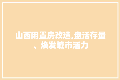 山西闲置房改造,盘活存量、焕发城市活力