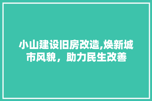 小山建设旧房改造,焕新城市风貌，助力民生改善