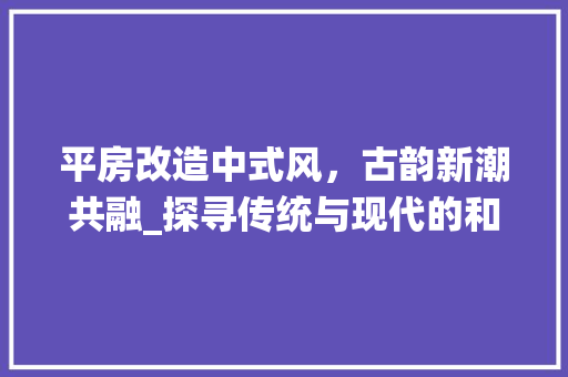 平房改造中式风，古韵新潮共融_探寻传统与现代的和谐共生