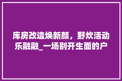 库房改造焕新颜，野炊活动乐融融_一场别开生面的户外盛宴