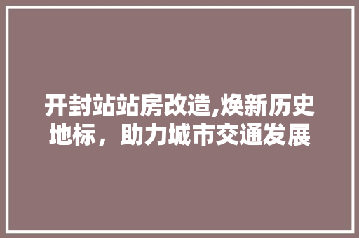 开封站站房改造,焕新历史地标，助力城市交通发展