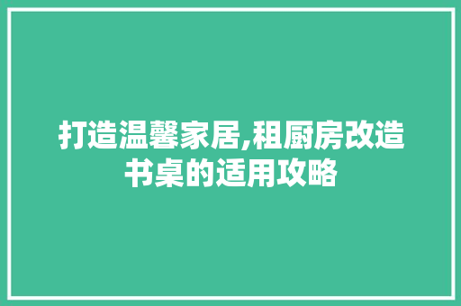 打造温馨家居,租厨房改造书桌的适用攻略