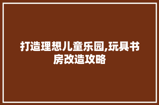 打造理想儿童乐园,玩具书房改造攻略