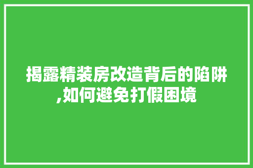 揭露精装房改造背后的陷阱,如何避免打假困境