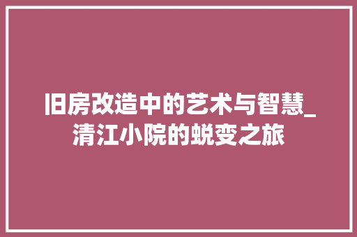 旧房改造中的艺术与智慧_清江小院的蜕变之旅