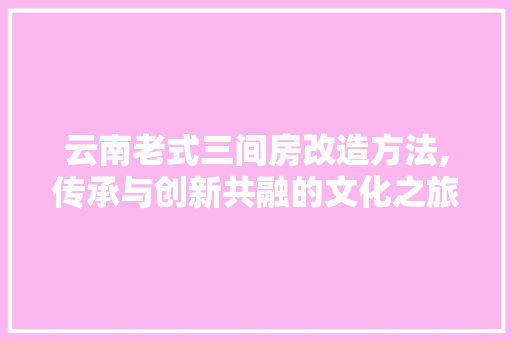 云南老式三间房改造方法,传承与创新共融的文化之旅