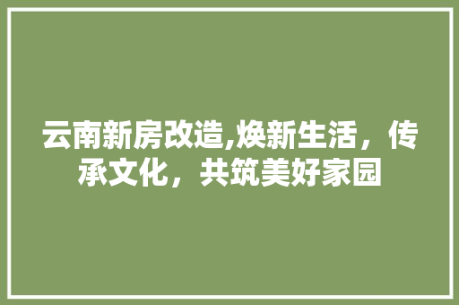 云南新房改造,焕新生活，传承文化，共筑美好家园