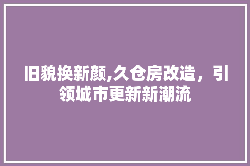 旧貌换新颜,久仓房改造，引领城市更新新潮流