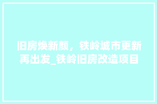 旧房焕新颜，铁岭城市更新再出发_铁岭旧房改造项目详细介绍