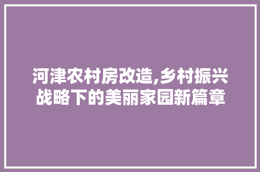 河津农村房改造,乡村振兴战略下的美丽家园新篇章