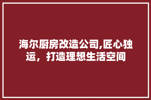 海尔厨房改造公司,匠心独运，打造理想生活空间