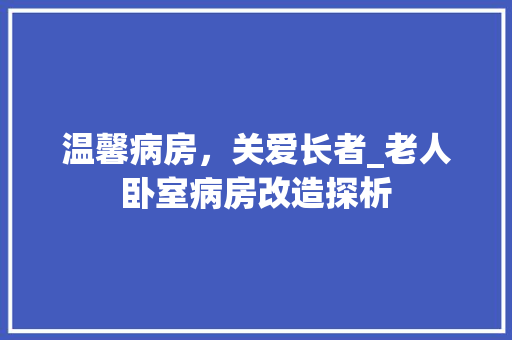 温馨病房，关爱长者_老人卧室病房改造探析