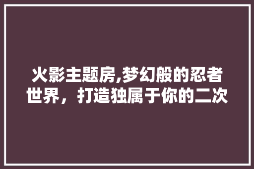 火影主题房,梦幻般的忍者世界，打造独属于你的二次元乐园