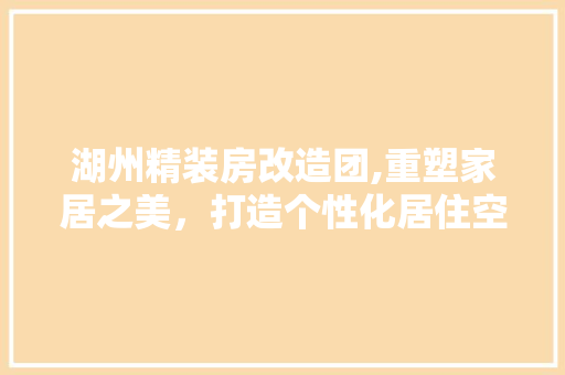 湖州精装房改造团,重塑家居之美，打造个性化居住空间