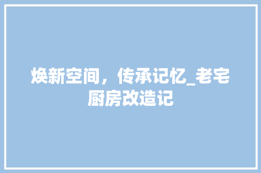 焕新空间，传承记忆_老宅厨房改造记 庭院装修