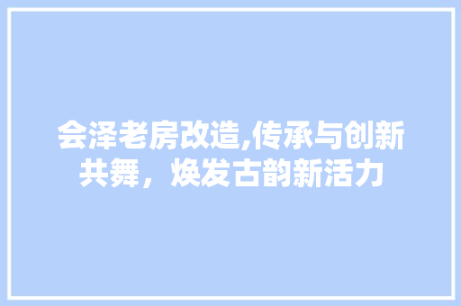 会泽老房改造,传承与创新共舞，焕发古韵新活力
