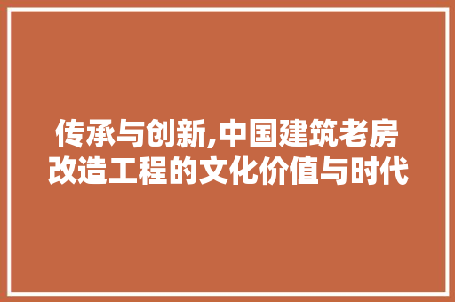 传承与创新,中国建筑老房改造工程的文化价值与时代意义