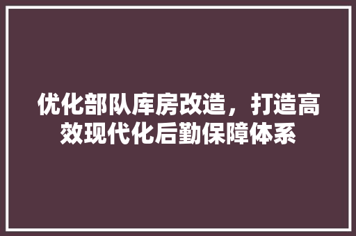 优化部队库房改造，打造高效现代化后勤保障体系