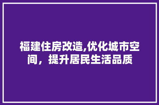 福建住房改造,优化城市空间，提升居民生活品质