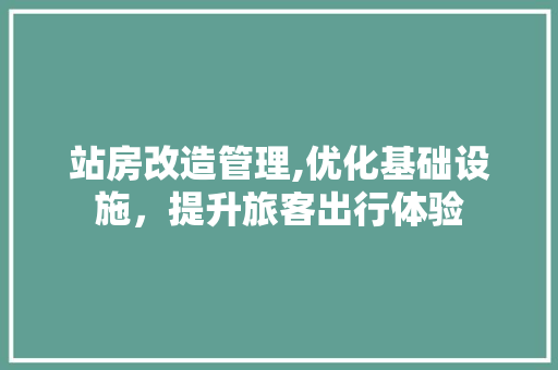 站房改造管理,优化基础设施，提升旅客出行体验