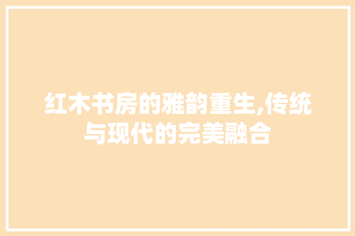 红木书房的雅韵重生,传统与现代的完美融合
