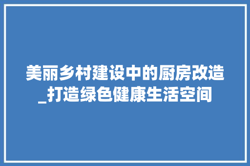 美丽乡村建设中的厨房改造_打造绿色健康生活空间