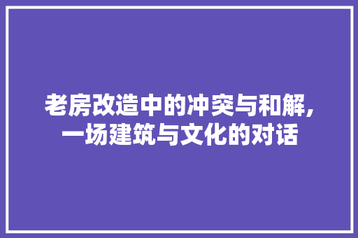 老房改造中的冲突与和解,一场建筑与文化的对话