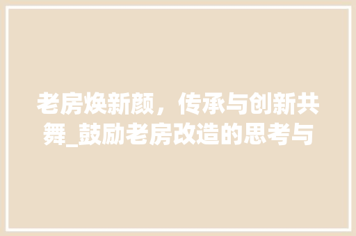 老房焕新颜，传承与创新共舞_鼓励老房改造的思考与方法