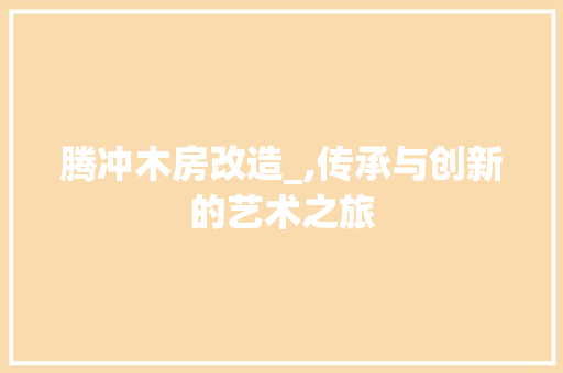 腾冲木房改造_,传承与创新的艺术之旅