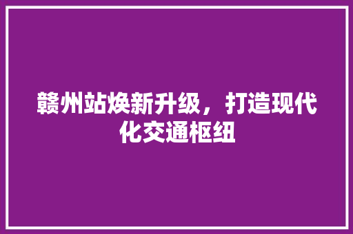 赣州站焕新升级，打造现代化交通枢纽