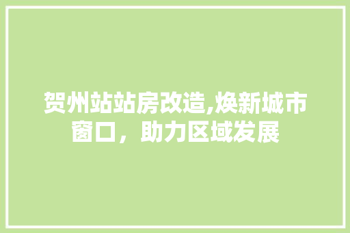贺州站站房改造,焕新城市窗口，助力区域发展