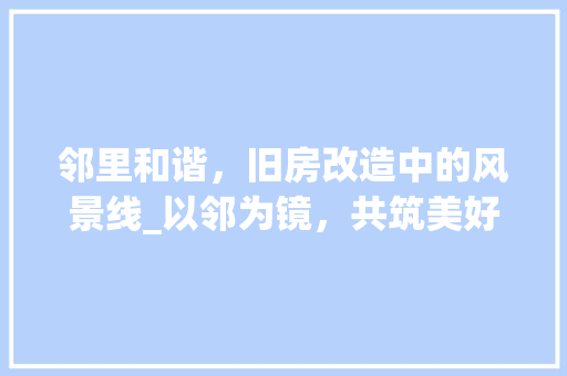 邻里和谐，旧房改造中的风景线_以邻为镜，共筑美好家园