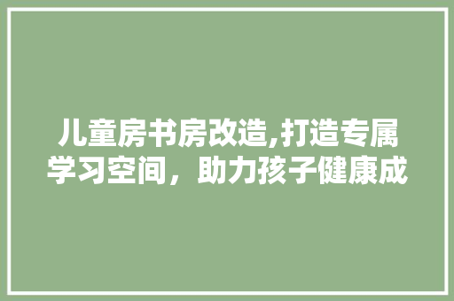 儿童房书房改造,打造专属学习空间，助力孩子健康成长