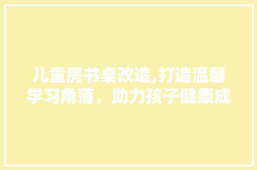 儿童房书桌改造,打造温馨学习角落，助力孩子健康成长