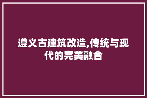 遵义古建筑改造,传统与现代的完美融合