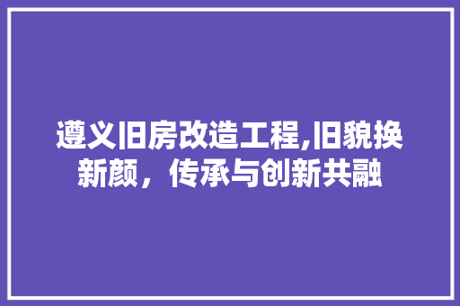 遵义旧房改造工程,旧貌换新颜，传承与创新共融