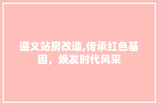 遵义站房改造,传承红色基因，焕发时代风采