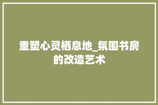 重塑心灵栖息地_氛围书房的改造艺术