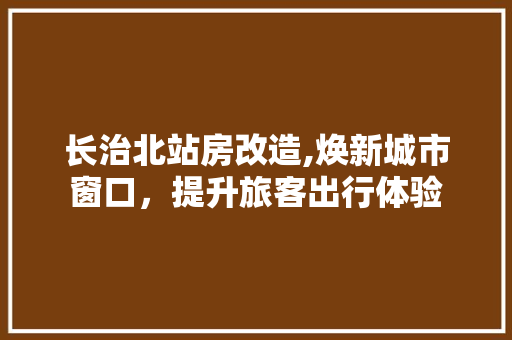 长治北站房改造,焕新城市窗口，提升旅客出行体验