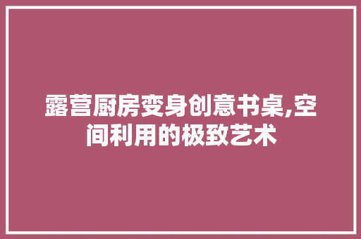 露营厨房变身创意书桌,空间利用的极致艺术