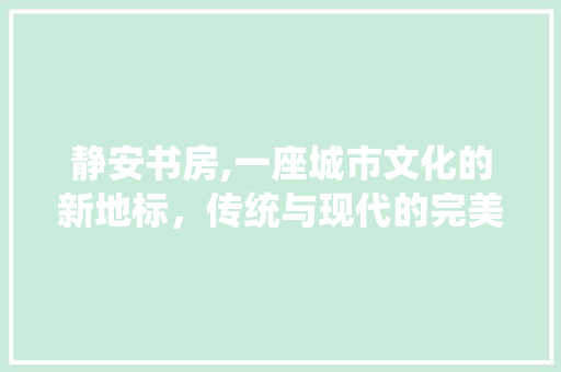 静安书房,一座城市文化的新地标，传统与现代的完美融合