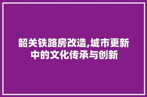 韶关铁路房改造,城市更新中的文化传承与创新