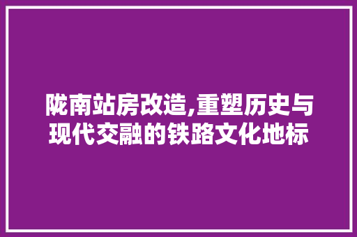 陇南站房改造,重塑历史与现代交融的铁路文化地标