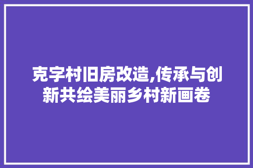 克字村旧房改造,传承与创新共绘美丽乡村新画卷