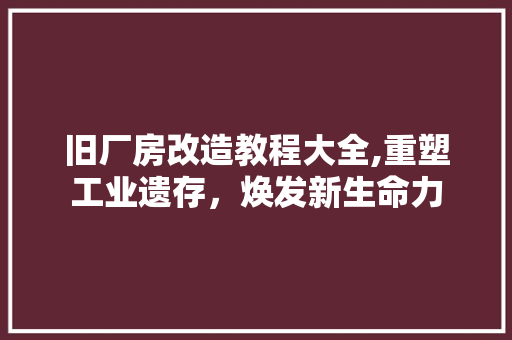 旧厂房改造教程大全,重塑工业遗存，焕发新生命力