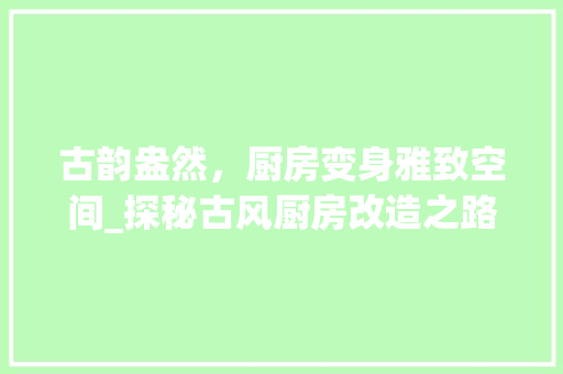 古韵盎然，厨房变身雅致空间_探秘古风厨房改造之路
