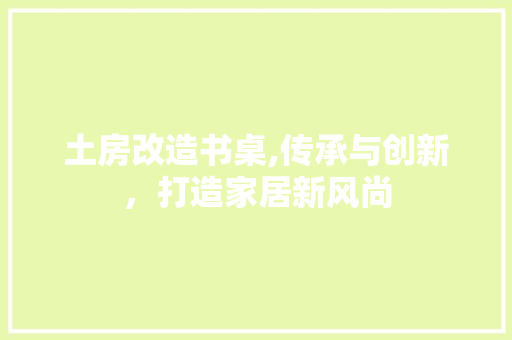 土房改造书桌,传承与创新，打造家居新风尚